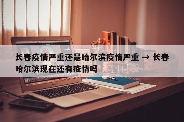 长春疫情严重还是哈尔滨疫情严重 → 长春哈尔滨现在还有疫情吗