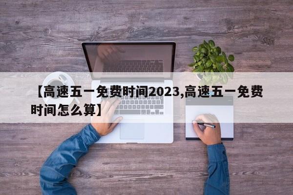 【高速五一免费时间2023,高速五一免费时间怎么算】