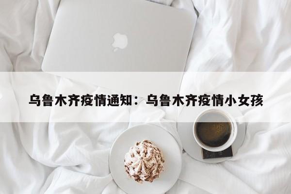 乌鲁木齐疫情通知：乌鲁木齐疫情小女孩