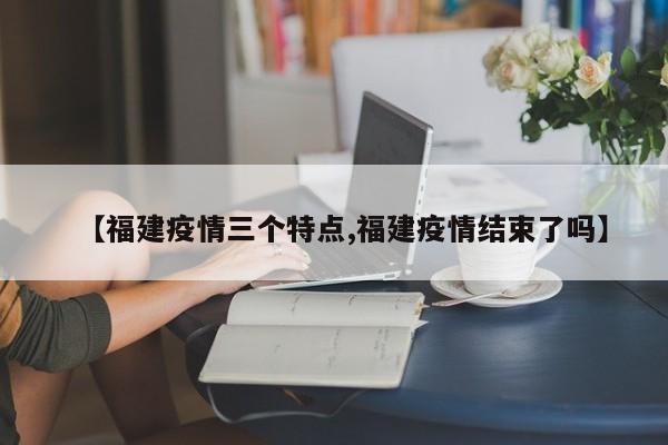 【福建疫情三个特点,福建疫情结束了吗】