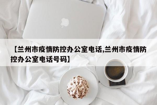 【兰州市疫情防控办公室电话,兰州市疫情防控办公室电话号码】