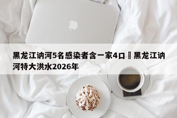 黑龙江讷河5名感染者含一家4口›黑龙江讷河特大洪水2026年