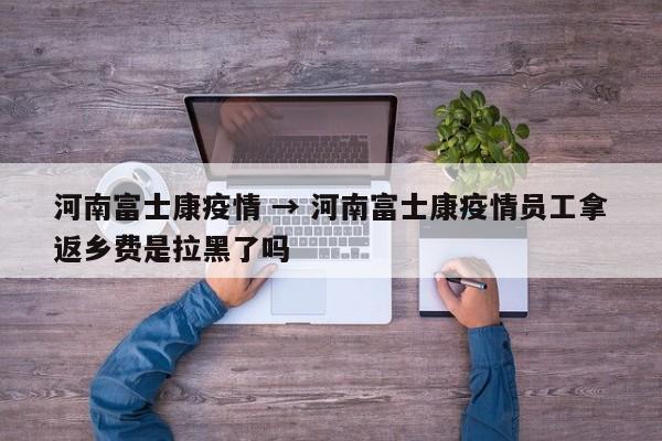 河南富士康疫情 → 河南富士康疫情员工拿返乡费是拉黑了吗