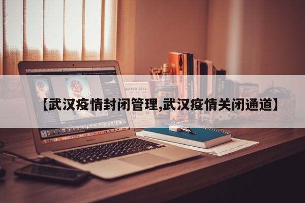 【武汉疫情封闭管理,武汉疫情关闭通道】