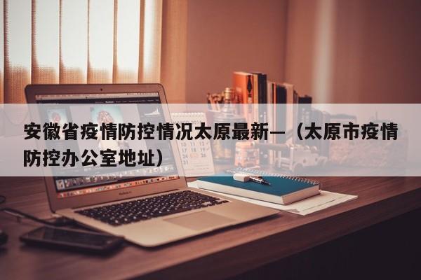 安徽省疫情防控情况太原最新—（太原市疫情防控办公室地址）