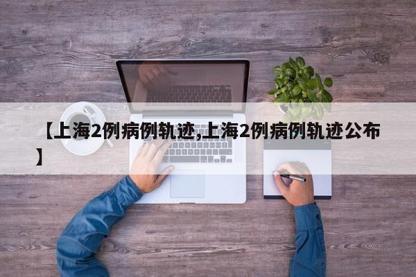 【上海2例病例轨迹,上海2例病例轨迹公布】