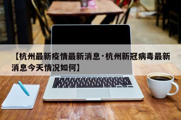【杭州最新疫情最新消息·杭州新冠病毒最新消息今天情况如何】