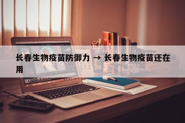长春生物疫苗防御力 → 长春生物疫苗还在用