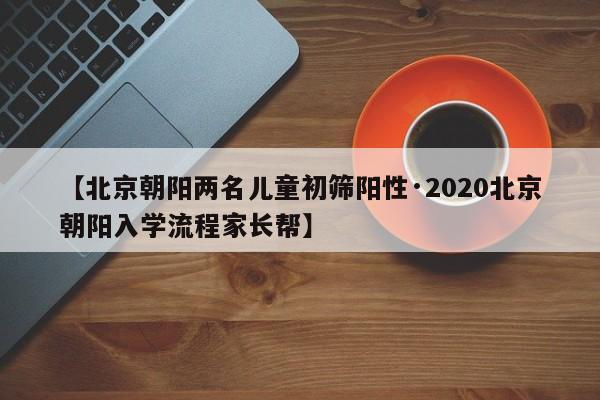 【北京朝阳两名儿童初筛阳性·2020北京朝阳入学流程家长帮】