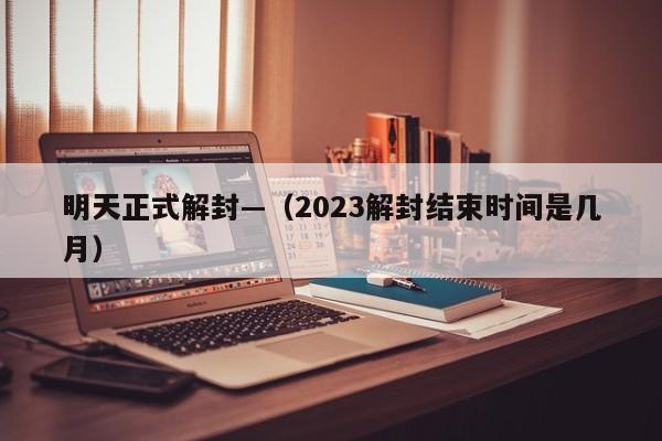 明天正式解封—（2023解封结束时间是几月）