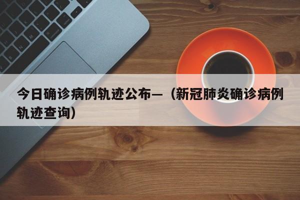 今日确诊病例轨迹公布—(新冠肺炎确诊病例轨迹查询)