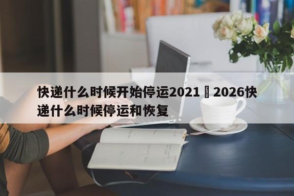 快递什么时候开始停运2021›2026快递什么时候停运和恢复