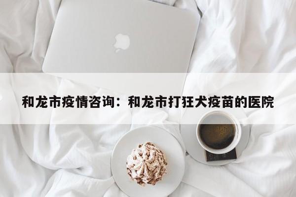 和龙市疫情咨询：和龙市打狂犬疫苗的医院