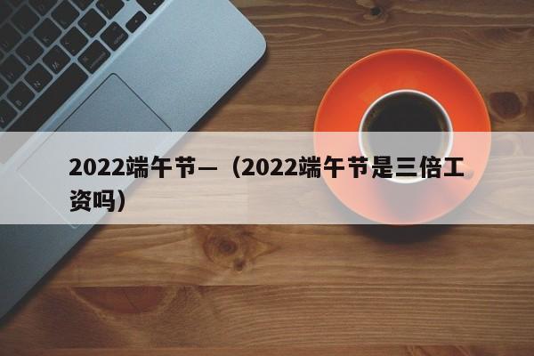 2022端午节—（2022端午节是三倍工资吗）