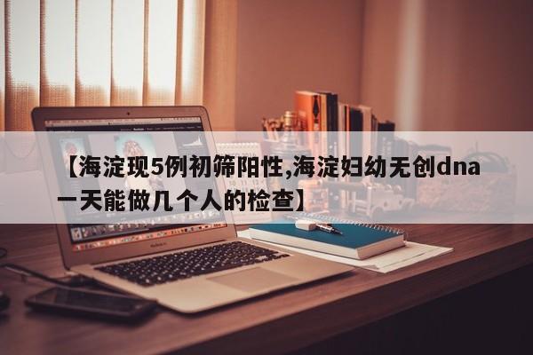 【海淀现5例初筛阳性,海淀妇幼无创dna一天能做几个人的检查】