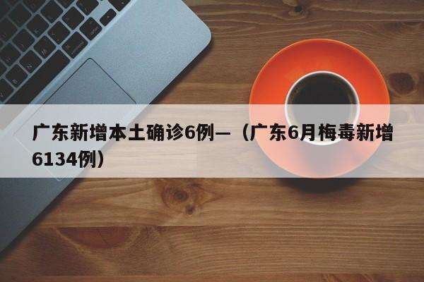 广东新增本土确诊6例—（广东6月梅毒新增6134例）