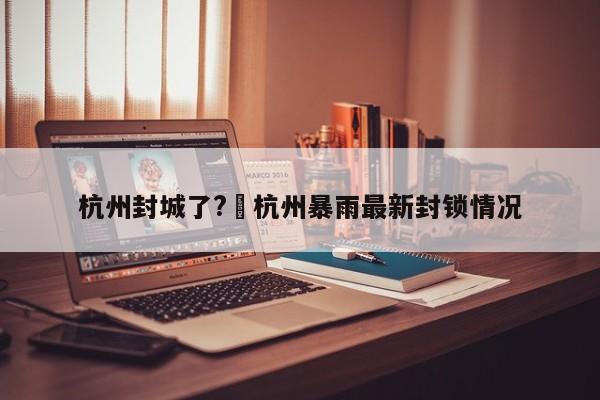 杭州封城了?›杭州暴雨最新封锁情况