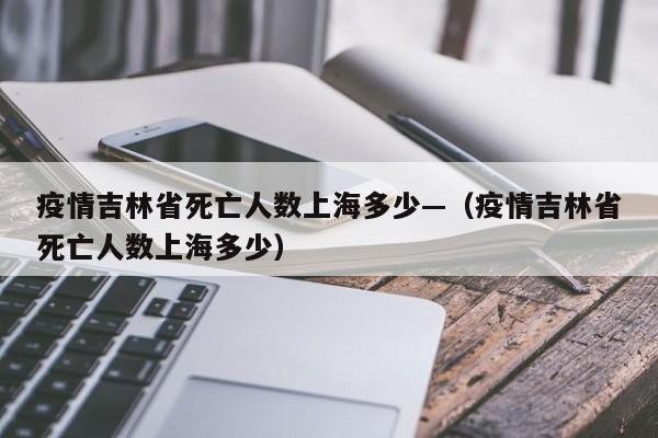 疫情吉林省死亡人数上海多少—（疫情吉林省死亡人数上海多少）