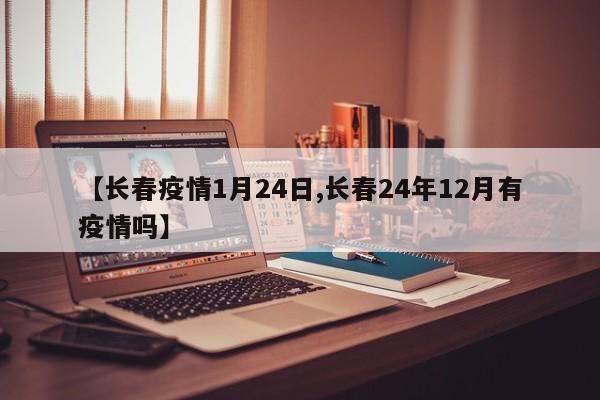 【长春疫情1月24日,长春24年12月有疫情吗】
