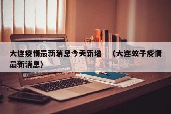 大连疫情最新消息今天新增—（大连蚊子疫情最新消息）