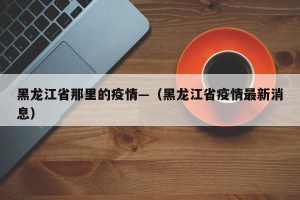 黑龙江省那里的疫情—（黑龙江省疫情最新消息）
