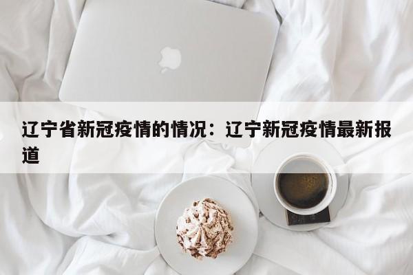 辽宁省新冠疫情的情况：辽宁新冠疫情最新报道