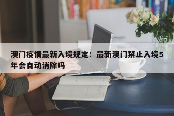 澳门疫情最新入境规定：最新澳门禁止入境5年会自动消除吗