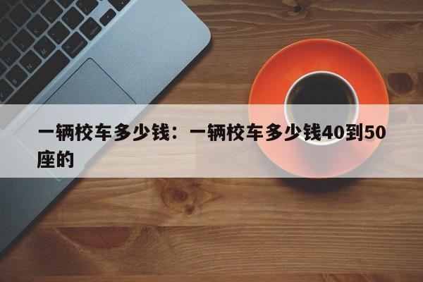 一辆校车多少钱：一辆校车多少钱40到50座的