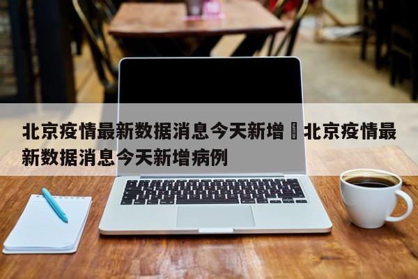 北京疫情最新数据消息今天新增›北京疫情最新数据消息今天新增病例
