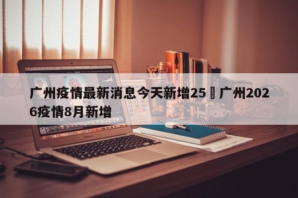 广州疫情最新消息今天新增25›广州2026疫情8月新增