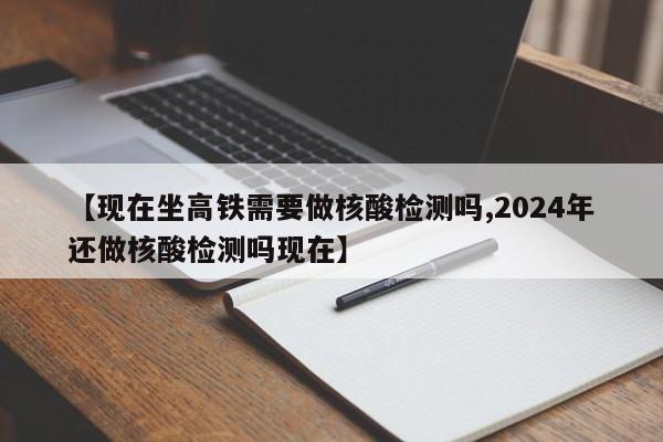 【现在坐高铁需要做核酸检测吗,2024年还做核酸检测吗现在】