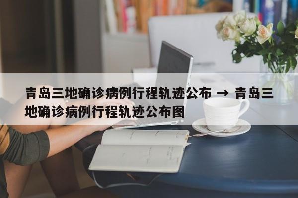 青岛三地确诊病例行程轨迹公布 → 青岛三地确诊病例行程轨迹公布图