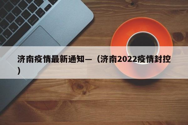 济南疫情最新通知—（济南2022疫情封控）