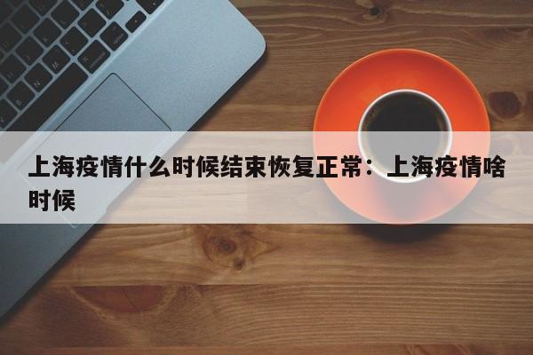上海疫情什么时候结束恢复正常：上海疫情啥时候
