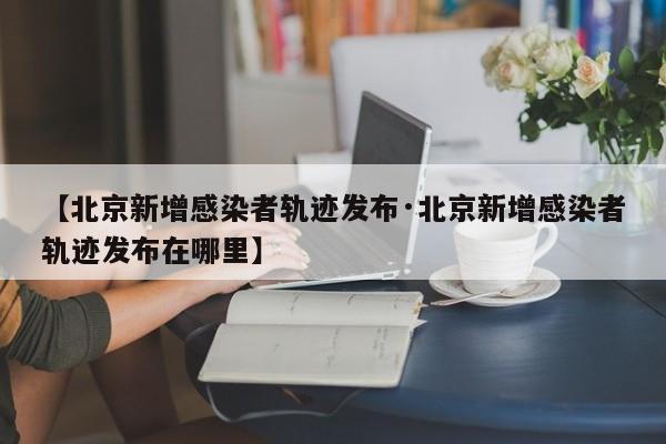 【北京新增感染者轨迹发布·北京新增感染者轨迹发布在哪里】