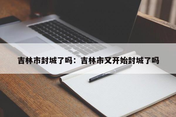 吉林市封城了吗：吉林市又开始封城了吗