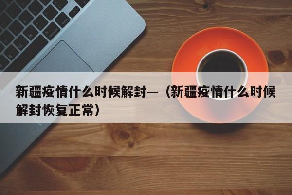 新疆疫情什么时候解封—（新疆疫情什么时候解封恢复正常）