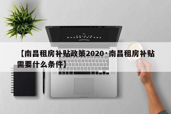 【南昌租房补贴政策2020·南昌租房补贴需要什么条件】