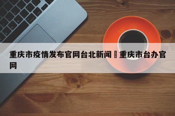 重庆市疫情发布官网台北新闻›重庆市台办官网