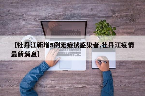 【牡丹江新增5例无症状感染者,牡丹江疫情最新消息】