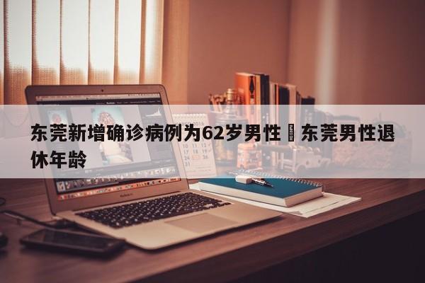 东莞新增确诊病例为62岁男性›东莞男性退休年龄