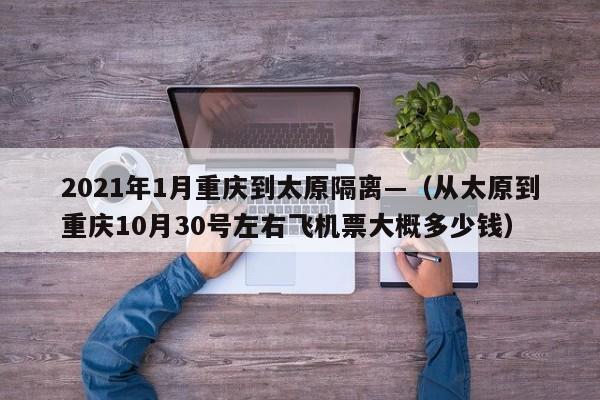 2021年1月重庆到太原隔离—（从太原到重庆10月30号左右飞机票大概多少钱）
