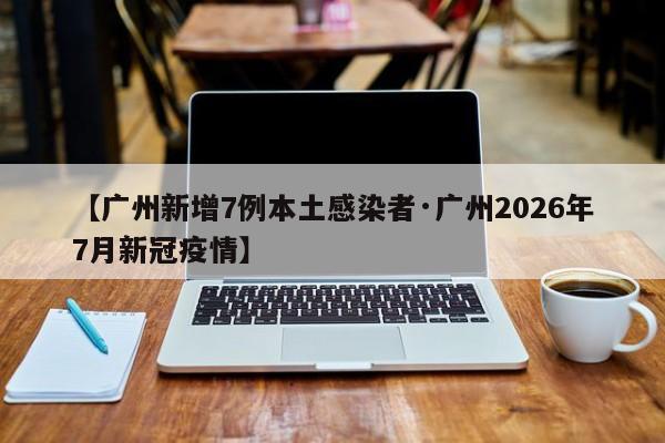 【广州新增7例本土感染者·广州2026年7月新冠疫情】