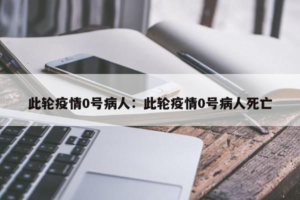 此轮疫情0号病人：此轮疫情0号病人死亡