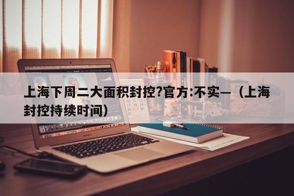 上海下周二大面积封控?官方:不实—（上海封控持续时间）