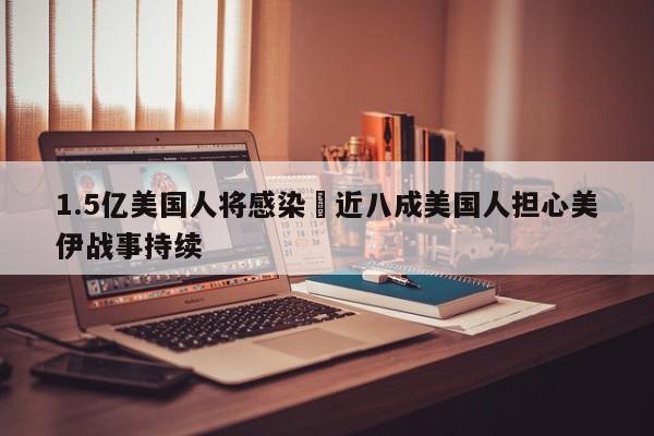 1.5亿美国人将感染›近八成美国人担心美伊战事持续
