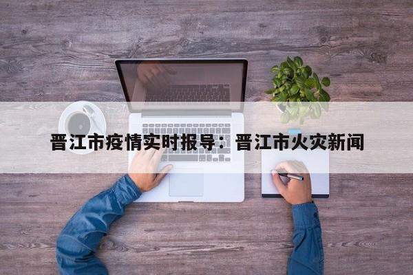 晋江市疫情实时报导：晋江市火灾新闻