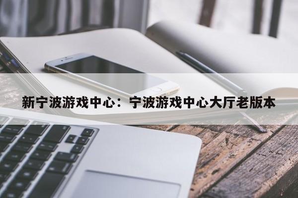 新宁波游戏中心：宁波游戏中心大厅老版本