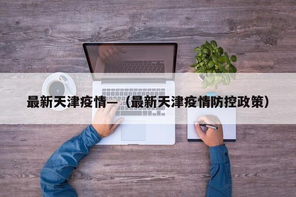 最新天津疫情—（最新天津疫情防控政策）