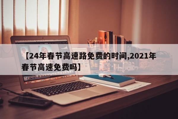 【24年春节高速路免费的时间,2021年春节高速免费吗】